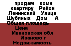 продам 1 комн. квартиру › Район ­ Ленинский › Улица ­ Шубиных › Дом ­ 3А › Общая площадь ­ 31 › Цена ­ 1 540 000 - Ивановская обл., Иваново г. Недвижимость » Квартиры продажа   . Ивановская обл.,Иваново г.